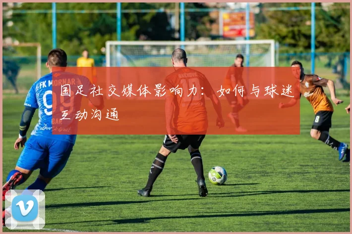 国足社交媒体影响力:如何与球迷互动沟通