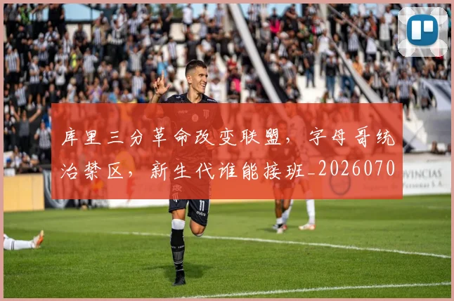 库里三分革命改变联盟，字母哥统治禁区，新生代谁能接班_20260707152041