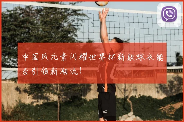 中国风元素闪耀世界杯新款球衣能否引领新潮流！
