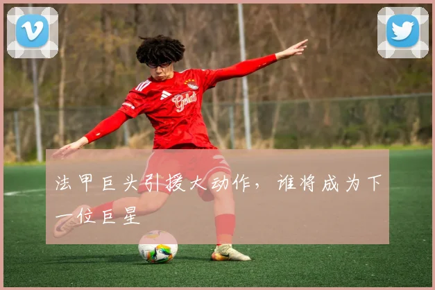 法甲巨头引援大动作，谁将成为下一位巨星