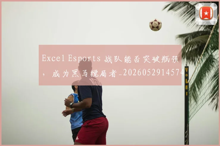 Excel Esports 战队能否突破瓶颈,成为黑马搅局者_20260529145741