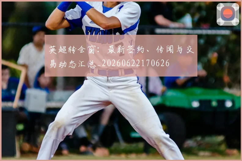 英超转会窗:最新签约、传闻与交易动态汇总_20260622170626