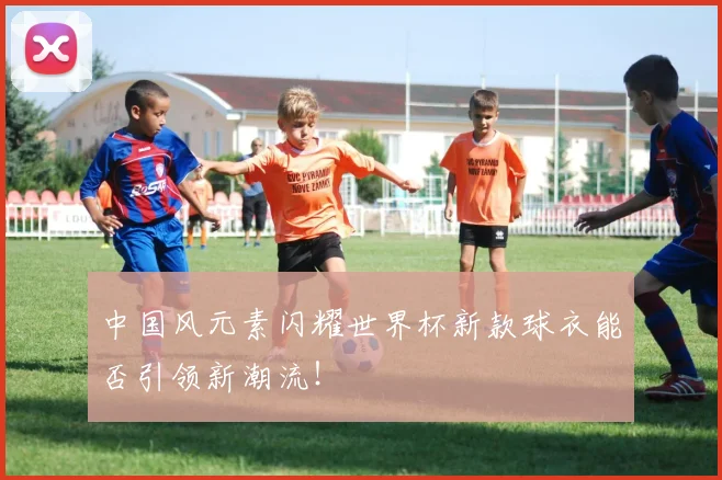 中国风元素闪耀世界杯新款球衣能否引领新潮流！
