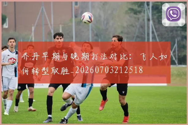 乔丹早期与晚期打法对比:飞人如何转型取胜_20260703212518