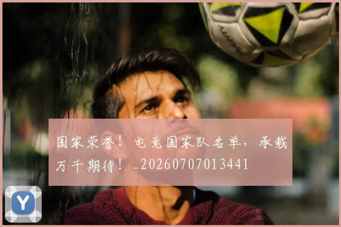国家荣誉！电竞国家队名单，承载万千期待！_20260707013441