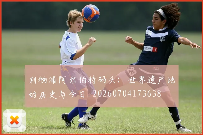 利物浦阿尔伯特码头:世界遗产地的历史与今日_20260704173638