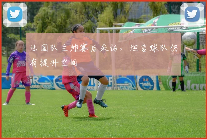 法国队主帅赛后采访,坦言球队仍有提升空间