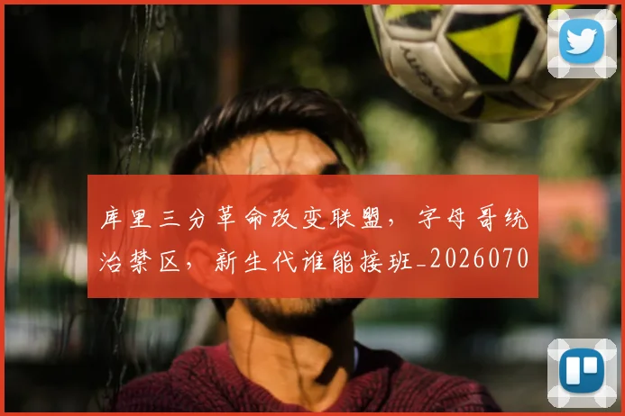 库里三分革命改变联盟，字母哥统治禁区，新生代谁能接班_20260707152041