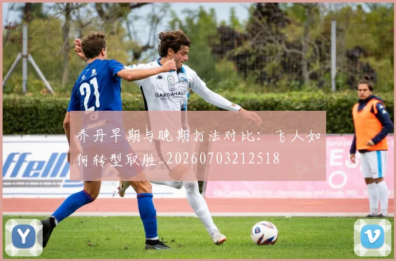 乔丹早期与晚期打法对比：飞人如何转型取胜_20260703212518