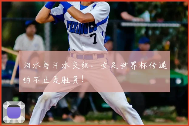 泪水与汗水交织,女足世界杯传递的不止是胜负!